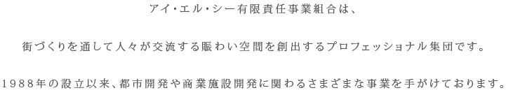 アイ・エル・シー有限責任事業組合は、街づくりを通して人々が交流する賑わい空間を創出するプロフェッショナル集団です。 1988年の設立以来、都市開発や商業施設開発に関わるさまざまな事業を手がけております。